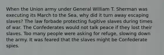 When the Union army under General William T. Sherman was executing its March to the Sea, why did it turn away escaping slaves? The law forbade protecting fugitive slaves during times of war. The Confederates would not talk peace if they lost their slaves. Too many people were asking for refuge, slowing down the army. It was feared that the slaves might be Confederate spies.