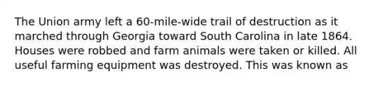 The Union army left a 60-mile-wide trail of destruction as it marched through Georgia toward South Carolina in late 1864. Houses were robbed and farm animals were taken or killed. All useful farming equipment was destroyed. This was known as