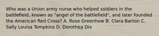 Who was a Union army nurse who helped soldiers in the battlefield, known as "angel of the battlefield", and later founded the American Red Cross? A. Rose Greenhow B. Clara Barton C. Sally Louisa Tompkins D. Dorothea Dix