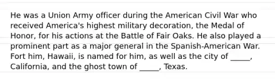 He was a Union Army officer during the American Civil War who received America's highest military decoration, the Medal of Honor, for his actions at the Battle of Fair Oaks. He also played a prominent part as a major general in the Spanish-American War. Fort him, Hawaii, is named for him, as well as the city of _____, California, and the ghost town of _____, Texas.