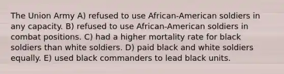 The Union Army A) refused to use African-American soldiers in any capacity. B) refused to use African-American soldiers in combat positions. C) had a higher mortality rate for black soldiers than white soldiers. D) paid black and white soldiers equally. E) used black commanders to lead black units.