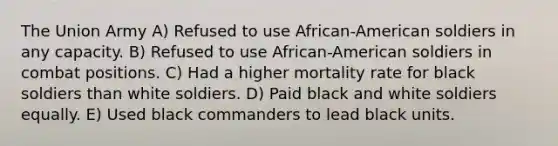 The Union Army A) Refused to use African-American soldiers in any capacity. B) Refused to use African-American soldiers in combat positions. C) Had a higher mortality rate for black soldiers than white soldiers. D) Paid black and white soldiers equally. E) Used black commanders to lead black units.