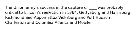 The Union army's success in the capture of ____ was probably critical to Lincoln's reelection in 1864. Gettysburg and Harrisburg Richmond and Appomattox Vicksburg and Port Hudson Charleston and Columbia Atlanta and Mobile