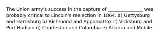 The Union army's success in the capture of _______________ was probably critical to Lincoln's reelection in 1864. a) Gettysburg and Harrisburg b) Richmond and Appomattox c) Vicksburg and Port Hudson d) Charleston and Columbia e) Atlanta and Mobile