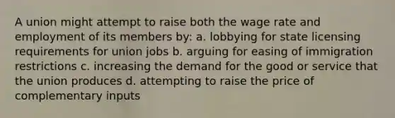 A union might attempt to raise both the wage rate and employment of its members by: a. lobbying for state licensing requirements for union jobs b. arguing for easing of immigration restrictions c. increasing the demand for the good or service that the union produces d. attempting to raise the price of complementary inputs