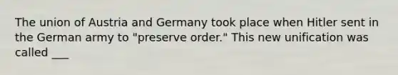 The union of Austria and Germany took place when Hitler sent in the German army to "preserve order." This new unification was called ___