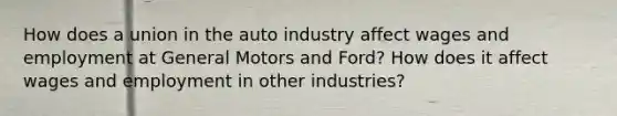 How does a union in the auto industry affect wages and employment at General Motors and Ford? How does it affect wages and employment in other industries?