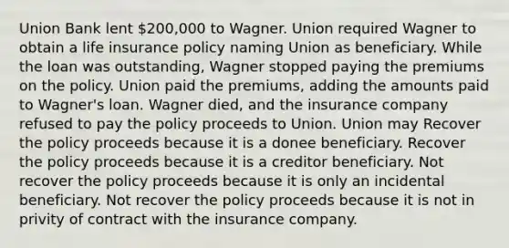 Union Bank lent 200,000 to Wagner. Union required Wagner to obtain a life insurance policy naming Union as beneficiary. While the loan was outstanding, Wagner stopped paying the premiums on the policy. Union paid the premiums, adding the amounts paid to Wagner's loan. Wagner died, and the insurance company refused to pay the policy proceeds to Union. Union may Recover the policy proceeds because it is a donee beneficiary. Recover the policy proceeds because it is a creditor beneficiary. Not recover the policy proceeds because it is only an incidental beneficiary. Not recover the policy proceeds because it is not in privity of contract with the insurance company.