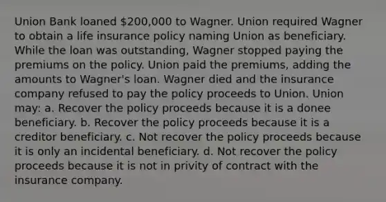 Union Bank loaned 200,000 to Wagner. Union required Wagner to obtain a life insurance policy naming Union as beneficiary. While the loan was outstanding, Wagner stopped paying the premiums on the policy. Union paid the premiums, adding the amounts to Wagner's loan. Wagner died and the insurance company refused to pay the policy proceeds to Union. Union may: a. Recover the policy proceeds because it is a donee beneficiary. b. Recover the policy proceeds because it is a creditor beneficiary. c. Not recover the policy proceeds because it is only an incidental beneficiary. d. Not recover the policy proceeds because it is not in privity of contract with the insurance company.