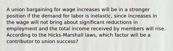 A union bargaining for wage increases will be in a stronger position if the demand for labor is inelastic, since increases in the wage will not bring about significant reductions in employment and the total income received by members will rise. According to the Hicks-Marshall laws, which factor will be a contributor to union success?