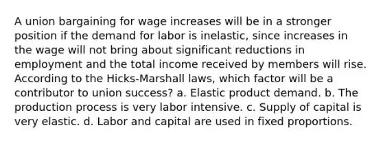 A union bargaining for wage increases will be in a stronger position if the demand for labor is inelastic, since increases in the wage will not bring about significant reductions in employment and the total income received by members will rise. According to the Hicks-Marshall laws, which factor will be a contributor to union success? a. Elastic product demand. b. The production process is very labor intensive. c. Supply of capital is very elastic. d. Labor and capital are used in fixed proportions.