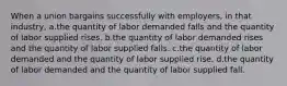 When a union bargains successfully with employers, in that industry, a.the quantity of labor demanded falls and the quantity of labor supplied rises. b.the quantity of labor demanded rises and the quantity of labor supplied falls. c.the quantity of labor demanded and the quantity of labor supplied rise. d.the quantity of labor demanded and the quantity of labor supplied fall.