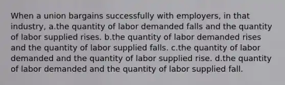 When a union bargains successfully with employers, in that industry, a.the quantity of labor demanded falls and the quantity of labor supplied rises. b.the quantity of labor demanded rises and the quantity of labor supplied falls. c.the quantity of labor demanded and the quantity of labor supplied rise. d.the quantity of labor demanded and the quantity of labor supplied fall.