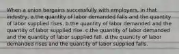 When a union bargains successfully with employers, in that industry, a.the quantity of labor demanded falls and the quantity of labor supplied rises. b.the quantity of labor demanded and the quantity of labor supplied rise. c.the quantity of labor demanded and the quantity of labor supplied fall. d.the quantity of labor demanded rises and the quantity of labor supplied falls.