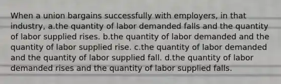 When a union bargains successfully with employers, in that industry, a.the quantity of labor demanded falls and the quantity of labor supplied rises. b.the quantity of labor demanded and the quantity of labor supplied rise. c.the quantity of labor demanded and the quantity of labor supplied fall. d.the quantity of labor demanded rises and the quantity of labor supplied falls.