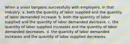 When a union bargains successfully with employers, in that industry, a. both the quantity of labor supplied and the quantity of labor demanded increase. b. both the quantity of labor supplied and the quantity of labor demanded decrease. c. the quantity of labor supplied increases and the quantity of labor demanded decreases. d. the quantity of labor demanded increases and the quantity of labor supplied decreases.