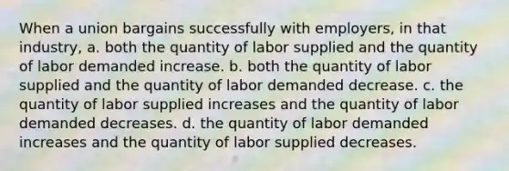 When a union bargains successfully with employers, in that industry, a. both the quantity of labor supplied and the quantity of labor demanded increase. b. both the quantity of labor supplied and the quantity of labor demanded decrease. c. the quantity of labor supplied increases and the quantity of labor demanded decreases. d. the quantity of labor demanded increases and the quantity of labor supplied decreases.