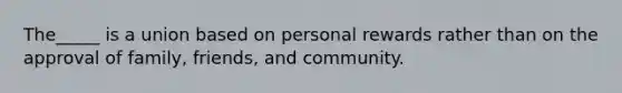 The_____ is a union based on personal rewards rather than on the approval of family, friends, and community.