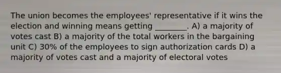 The union becomes the employees' representative if it wins the election and winning means getting ________. A) a majority of votes cast B) a majority of the total workers in the bargaining unit C) 30% of the employees to sign authorization cards D) a majority of votes cast and a majority of electoral votes