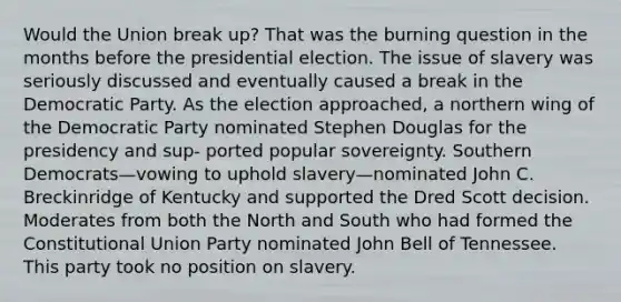 Would the Union break up? That was the burning question in the months before the presidential election. The issue of slavery was seriously discussed and eventually caused a break in the Democratic Party. As the election approached, a northern wing of the Democratic Party nominated Stephen Douglas for the presidency and sup- ported popular sovereignty. Southern Democrats—vowing to uphold slavery—nominated John C. Breckinridge of Kentucky and supported the Dred Scott decision. Moderates from both the North and South who had formed the Constitutional Union Party nominated John Bell of Tennessee. This party took no position on slavery.