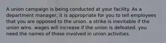 A union campaign is being conducted at your facility. As a department manager, it is appropriate for you to tell employees that you are opposed to the union. a strike is inevitable if the union wins. wages will increase if the union is defeated. you need the names of those involved in union activities.