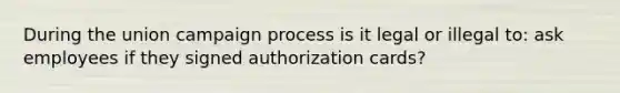 During the union campaign process is it legal or illegal to: ask employees if they signed authorization cards?