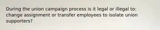 During the union campaign process is it legal or illegal to: change assignment or transfer employees to isolate union supporters?