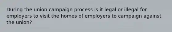 During the union campaign process is it legal or illegal for employers to visit the homes of employers to campaign against the union?