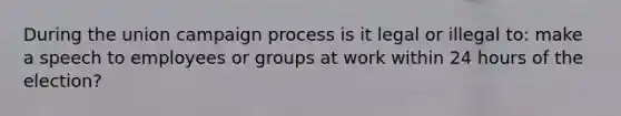 During the union campaign process is it legal or illegal to: make a speech to employees or groups at work within 24 hours of the election?