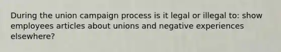 During the union campaign process is it legal or illegal to: show employees articles about unions and negative experiences elsewhere?