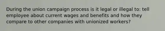 During the union campaign process is it legal or illegal to: tell employee about current wages and benefits and how they compare to other companies with unionized workers?