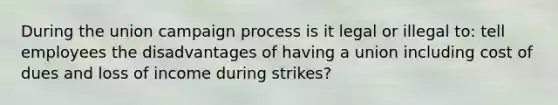 During the union campaign process is it legal or illegal to: tell employees the disadvantages of having a union including cost of dues and loss of income during strikes?