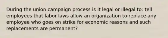 During the union campaign process is it legal or illegal to: tell employees that labor laws allow an organization to replace any employee who goes on strike for economic reasons and such replacements are permanent?