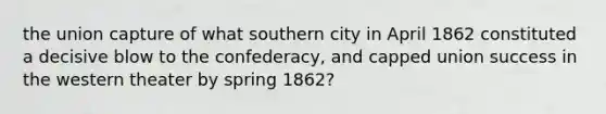 the union capture of what southern city in April 1862 constituted a decisive blow to the confederacy, and capped union success in the western theater by spring 1862?