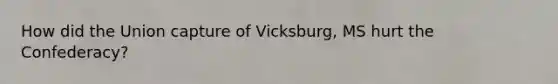 How did the Union capture of Vicksburg, MS hurt the Confederacy?