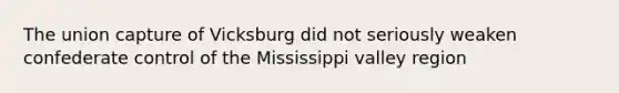 The union capture of Vicksburg did not seriously weaken confederate control of the Mississippi valley region