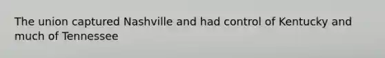 The union captured Nashville and had control of Kentucky and much of Tennessee
