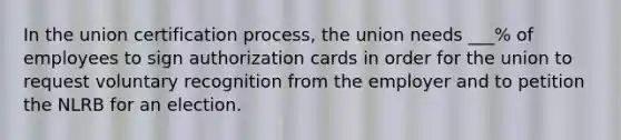 In the union certification process, the union needs ___% of employees to sign authorization cards in order for the union to request voluntary recognition from the employer and to petition the NLRB for an election.