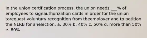 In the union certification process, the union needs ___% of employees to signauthorization cards in order for the union torequest voluntary recognition from theemployer and to petition the NLRB for anelection. a. 30% b. 40% c. 50% d. more than 50% e. 80%