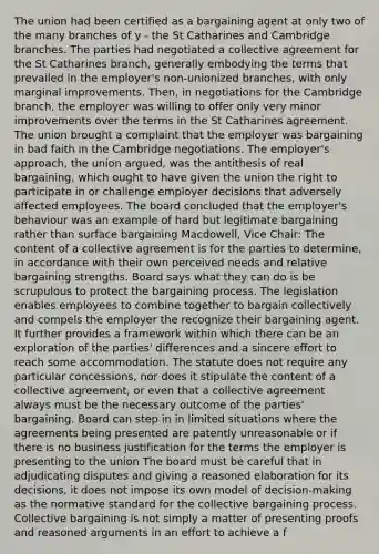 The union had been certified as a bargaining agent at only two of the many branches of y - the St Catharines and Cambridge branches. The parties had negotiated a collective agreement for the St Catharines branch, generally embodying the terms that prevailed in the employer's non-unionized branches, with only marginal improvements. Then, in negotiations for the Cambridge branch, the employer was willing to offer only very minor improvements over the terms in the St Catharines agreement. The union brought a complaint that the employer was bargaining in bad faith in the Cambridge negotiations. The employer's approach, the union argued, was the antithesis of real bargaining, which ought to have given the union the right to participate in or challenge employer decisions that adversely affected employees. The board concluded that the employer's behaviour was an example of hard but legitimate bargaining rather than surface bargaining Macdowell, Vice Chair: The content of a collective agreement is for the parties to determine, in accordance with their own perceived needs and relative bargaining strengths. Board says what they can do is be scrupulous to protect the bargaining process. The legislation enables employees to combine together to bargain collectively and compels the employer the recognize their bargaining agent. It further provides a framework within which there can be an exploration of the parties' differences and a sincere effort to reach some accommodation. The statute does not require any particular concessions, nor does it stipulate the content of a collective agreement, or even that a collective agreement always must be the necessary outcome of the parties' bargaining. Board can step in in limited situations where the agreements being presented are patently unreasonable or if there is no business justification for the terms the employer is presenting to the union The board must be careful that in adjudicating disputes and giving a reasoned elaboration for its decisions, it does not impose its own model of decision-making as the normative standard for the collective bargaining process. Collective bargaining is not simply a matter of presenting proofs and reasoned arguments in an effort to achieve a f