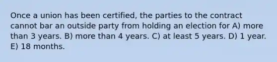 Once a union has been certified, the parties to the contract cannot bar an outside party from holding an election for A) <a href='https://www.questionai.com/knowledge/keWHlEPx42-more-than' class='anchor-knowledge'>more than</a> 3 years. B) more than 4 years. C) at least 5 years. D) 1 year. E) 18 months.