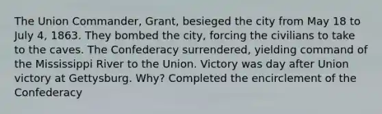 The Union Commander, Grant, besieged the city from May 18 to July 4, 1863. They bombed the city, forcing the civilians to take to the caves. The Confederacy surrendered, yielding command of the Mississippi River to the Union. Victory was day after Union victory at Gettysburg. Why? Completed the encirclement of the Confederacy