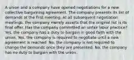 A union and a company have opened negotiations for a new collective bargaining agreement. The company presents its list of demands at the first meeting. At all subsequent negotiation meetings, the company merely asserts that the original list is its final offer. Has the company committed an unfair labor practice? Yes, the company has a duty to bargain in good faith with the union. Yes, the company is required to negotiate until a new agreement is reached. No, the company is not required to change the demands once they are presented. No, the company has no duty to bargain with the union.