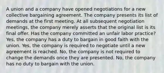 A union and a company have opened negotiations for a new collective bargaining agreement. The company presents its list of demands at the first meeting. At all subsequent negotiation meetings, the company merely asserts that the original list is its final offer. Has the company committed an unfair labor practice? Yes, the company has a duty to bargain in good faith with the union. Yes, the company is required to negotiate until a new agreement is reached. No, the company is not required to change the demands once they are presented. No, the company has no duty to bargain with the union.