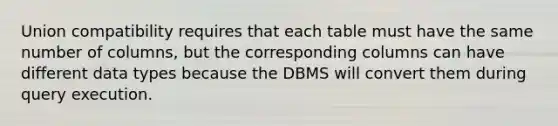 Union compatibility requires that each table must have the same number of columns, but the corresponding columns can have different data types because the DBMS will convert them during query execution.