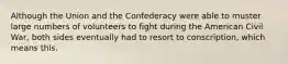 Although the Union and the Confederacy were able to muster large numbers of volunteers to fight during the American Civil War, both sides eventually had to resort to conscription, which means this.