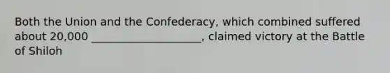 Both the Union and the Confederacy, which combined suffered about 20,000 ____________________, claimed victory at the Battle of Shiloh