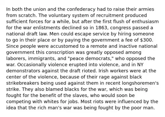 In both the union and the confederacy had to raise their armies from scratch. The voluntary system of recruitment produced sufficient forces for a while, but after the first flush of enthusiasm for the war enlistments declined so in 1863, congress passed a national draft law. Men could escape service by hiring someone to go in their place or by paying the government a fee of 300. Since people were accustomed to a remote and inactive national government this conscription was greatly opposed among laborers, immigrants, and "peace democrats," who opposed the war. Occasionally violence erupted into violence, and in NY demonstrators against the draft rioted. Irish workers were at the center of the violence, because of their rage against black strikebreakers being used against them in recent longshoremen's strike. They also blamed blacks for the war, which was being fought for the benefit of the slaves, who would soon be competing with whites for jobs. Most riots were influenced by the idea that the rich man's war was being fought by the poor man.