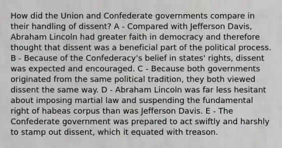 How did the Union and Confederate governments compare in their handling of dissent? A - Compared with Jefferson Davis, Abraham Lincoln had greater faith in democracy and therefore thought that dissent was a beneficial part of the political process. B - Because of the Confederacy's belief in states' rights, dissent was expected and encouraged. C - Because both governments originated from the same political tradition, they both viewed dissent the same way. D - Abraham Lincoln was far less hesitant about imposing martial law and suspending the fundamental right of habeas corpus than was Jefferson Davis. E - The Confederate government was prepared to act swiftly and harshly to stamp out dissent, which it equated with treason.