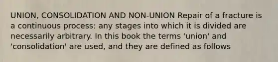 UNION, CONSOLIDATION AND NON-UNION Repair of a fracture is a continuous process: any stages into which it is divided are necessarily arbitrary. In this book the terms 'union' and 'consolidation' are used, and they are defined as follows